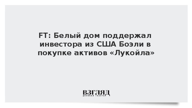 FT: Белый дом поддержал инвестора из США Боэли в покупке активов «Лукойла»