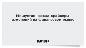 Мишустин назвал драйверы изменений на финансовом рынке