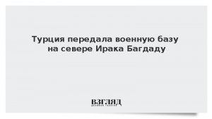 Турция передала военную базу на севере Ирака Багдаду