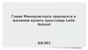 Глава Минпромторга признался в желании купить кроссовер Lada Azimut