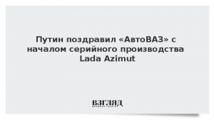 Путин поздравил «АвтоВАЗ» с началом серийного производства Lada Azimut