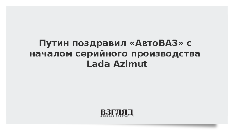 Путин поздравил «АвтоВАЗ» с началом серийного производства Lada Azimut