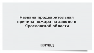 Названа предварительная причина пожара на заводе в Ярославской области