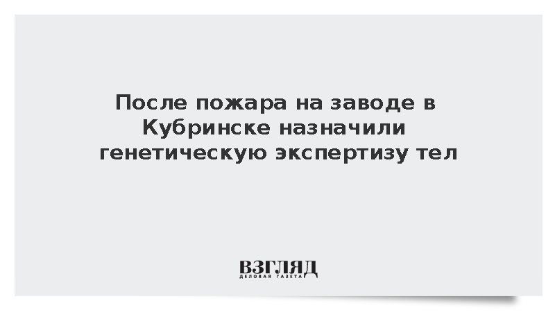 После пожара на заводе в Кубринске назначили генетическую экспертизу тел