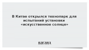 В Китае открылся технопарк для испытаний установки «искусственное солнце»