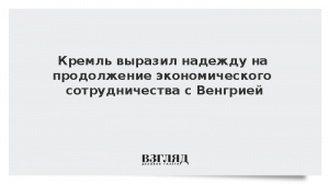 Кремль выразил надежду на продолжение экономического сотрудничества с Венгрией