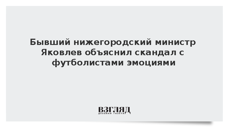 Бывший нижегородский министр Яковлев объяснил скандал с футболистами эмоциями