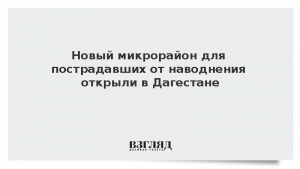 Новый микрорайон для пострадавших от наводнения открыли в Дагестане
