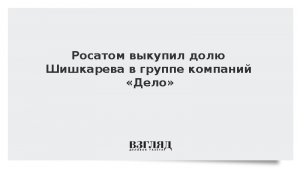 Росатом выкупил долю Шишкарева в группе компаний «Дело»