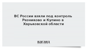 ВС России взяли под контроль Резниково и Купино в Харьковской области